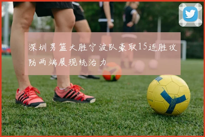 深圳男篮大胜宁波队豪取15连胜攻防两端展现统治力