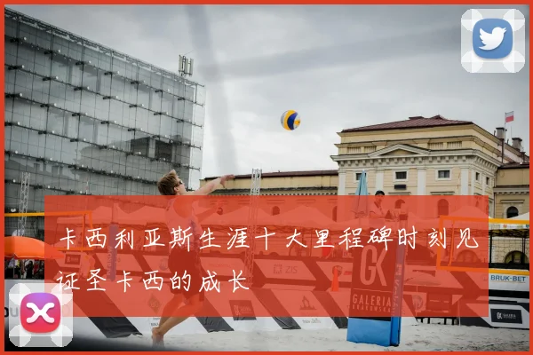卡西利亚斯生涯十大里程碑时刻见证圣卡西的成长