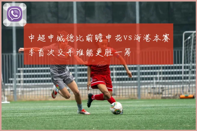 中超申城德比前瞻申花vs海港本赛季首次交手谁能更胜一筹
