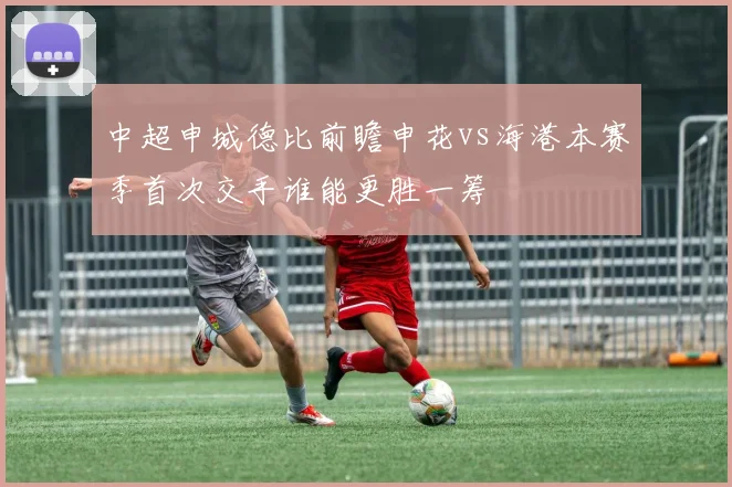 中超申城德比前瞻申花vs海港本赛季首次交手谁能更胜一筹